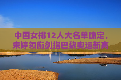 中国女排12人大名单确定，朱婷领衔剑指巴黎奥运新高度，中国女排12人名单确定，朱婷领衔剑指巴黎奥运新高度