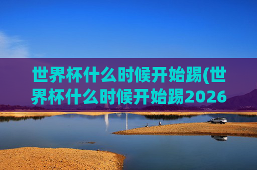 世界杯什么时候开始踢(世界杯什么时候开始踢2026)