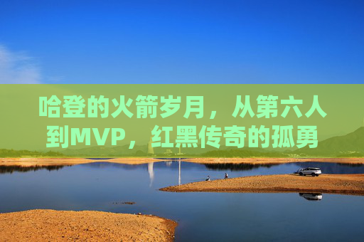 哈登的火箭岁月,从第六人到MVP,红黑传奇的孤勇与辉煌,哈登火箭岁月,第六人到MVP的孤勇与辉煌