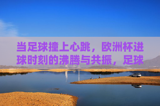 当足球撞上心跳，欧洲杯进球时刻的沸腾与共振，足球撞上心跳，欧洲杯进球时刻的沸腾共振