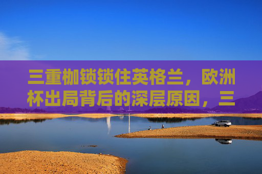 三重枷锁锁住英格兰,欧洲杯出局背后的深层原因,三重枷锁锁英格兰,欧洲杯出局深层原因