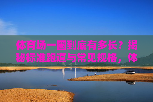 体育场一圈到底有多长?揭秘标准跑道与常见规格,体育场一圈多长?标准跑道与常见规格揭秘