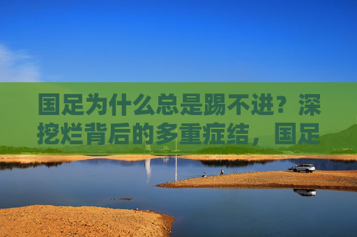 国足为什么总是踢不进?深挖烂背后的多重症结,国足为何总难进球?深挖背后的多重症结