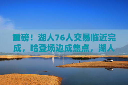 重磅!湖人76人交易临近完成,哈登场边成焦点,湖人获即战力补强,湖人76人交易临近完成 哈登场边成焦点湖人获即战力补强