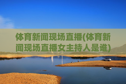 体育新闻现场直播(体育新闻现场直播女主持人是谁)