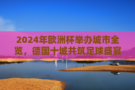 2024年欧洲杯举办城市全览，德国十城共筑足球盛宴，2024欧洲杯，德国十城共筑足球盛宴全览