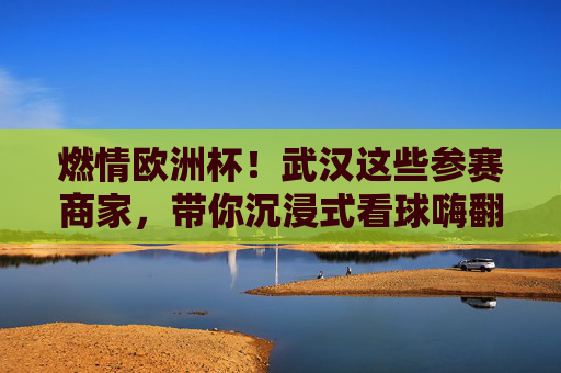 燃情欧洲杯！武汉这些参赛商家，带你沉浸式看球嗨翻夏天，燃情欧洲杯！武汉商家带你沉浸式看球嗨翻夏天