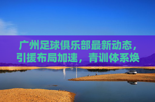 广州足球俱乐部最新动态,引援布局加速,青训体系焕新,新赛季目标剑指中甲前列
