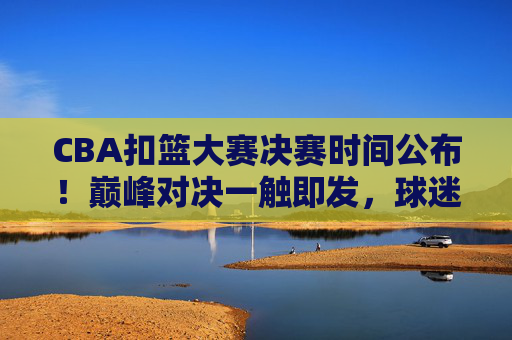 CBA扣篮大赛决赛时间公布！巅峰对决一触即发，球迷速来围观，CBA扣篮大赛决赛时间公布！巅峰对决一触即发，球迷速来围观