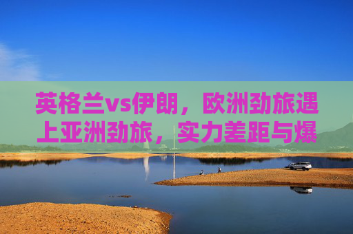 英格兰vs伊朗,欧洲劲旅遇上亚洲劲旅,实力差距与爆冷可能并存,英格兰vs伊朗,欧洲劲旅对决亚洲劲旅,实力差距与爆冷可能并存