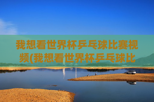 我想看世界杯乒乓球比赛视频(我想看世界杯乒乓球比赛视频下载)世界杯乒乓球比赛视频下载