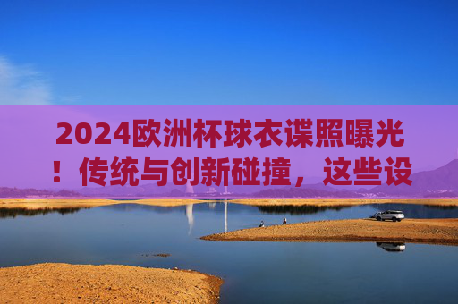 2024欧洲杯球衣谍照曝光！传统与创新碰撞，这些设计你期待吗？2024欧洲杯球衣谍照曝光，传统与创新碰撞，设计引期待