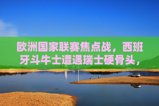 欧洲国家联赛焦点战，西班牙斗牛士遭遇瑞士硬骨头，战术博弈决定胜负，欧国联焦点战，西班牙斗牛士战瑞士，战术博弈定胜负
