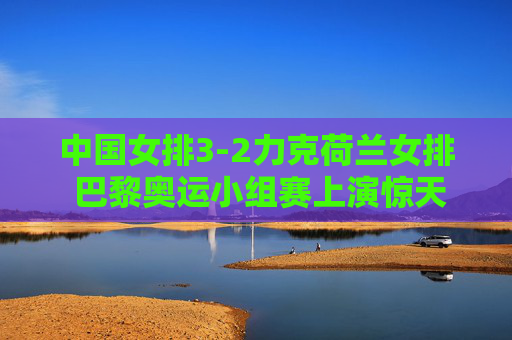 中国女排3-2力克荷兰女排 巴黎奥运小组赛上演惊天逆转，巴黎奥运女排小组赛，中国女排3-2惊天逆转荷兰