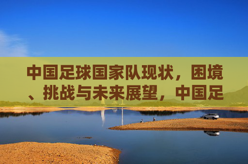 中国足球国家队现状，困境、挑战与未来展望，中国足球国家队现状，困境、挑战与未来展望