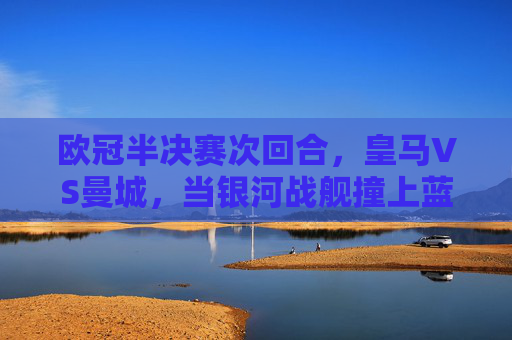 欧冠半决赛次回合,皇马VS曼城,当银河战舰撞上蓝月军团
