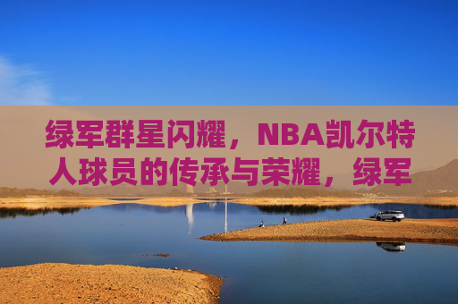 绿军群星闪耀，NBA凯尔特人球员的传承与荣耀，绿军群星闪耀，传承与荣耀的凯尔特人传奇