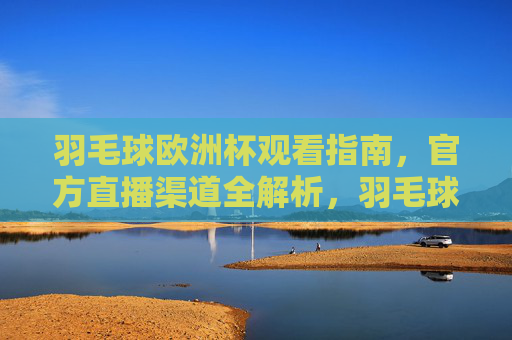 羽毛球欧洲杯观看指南,官方直播渠道全解析,羽毛球欧洲杯观看指南,官方直播全渠道解析