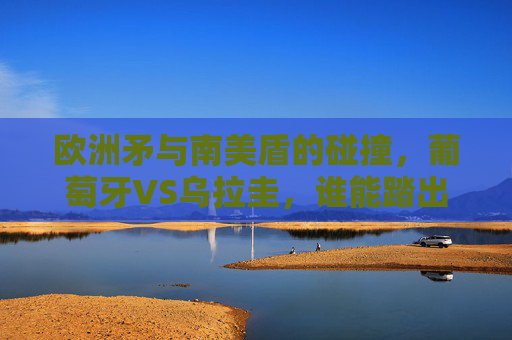 欧洲矛与南美盾的碰撞,葡萄牙VS乌拉圭,谁能踏出淘汰赛关键一步?欧洲矛VS南美盾,葡萄牙乌拉圭谁能踏出淘汰赛关键一步