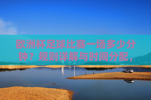 欧洲杯足球比赛一场多少分钟？规则详解与时间分配，欧洲杯足球比赛时长规则与时间分配详解