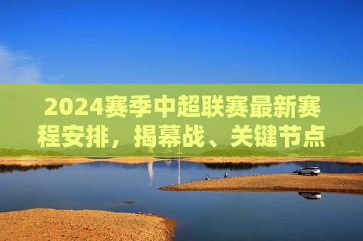 2024赛季中超联赛最新赛程安排,揭幕战、关键节点与观赛指南,2024赛季中超赛程,揭幕战、关键节点与观赛指南