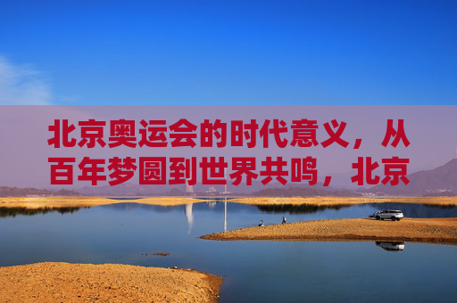北京奥运会的时代意义,从百年梦圆到世界共鸣,北京奥运会的时代意义,百年梦圆与世界共鸣