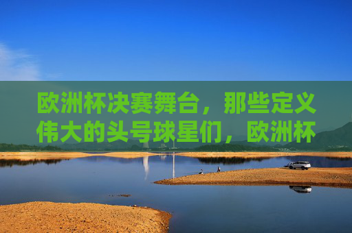 欧洲杯决赛舞台,那些定义伟大的头号球星们,欧洲杯决赛,定义伟大的头号球星