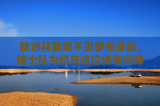 欧洲杯赛场不见伊布身影，瑞士队为何与这位传奇中锋无缘？欧洲杯为何不见瑞士队传奇中锋伊布？