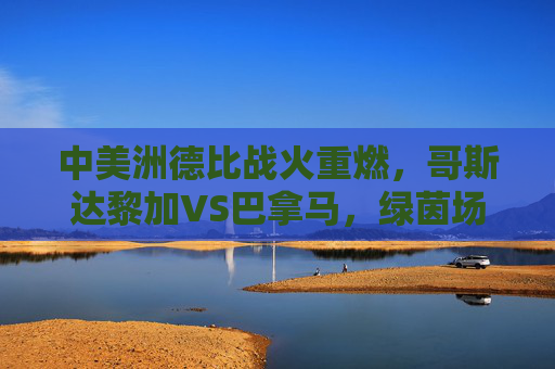 中美洲德比战火重燃,哥斯达黎加VS巴拿马,绿茵场上的邻里恩怨,中美洲德比战火重燃,哥斯达黎加与巴拿马的绿茵邻里恩怨