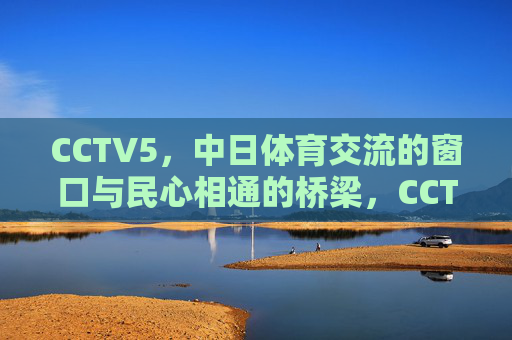 CCTV5，中日体育交流的窗口与民心相通的桥梁，CCTV5，中日体育交流的窗口与民心相通的桥梁