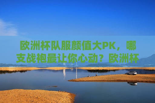 欧洲杯队服颜值大PK,哪支战袍最让你心动?欧洲杯战袍颜值大PK,哪支最让你心动?