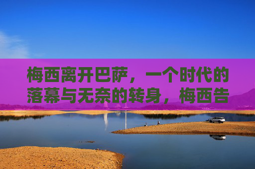 梅西离开巴萨，一个时代的落幕与无奈的转身，梅西告别巴萨，时代落幕的无奈转身