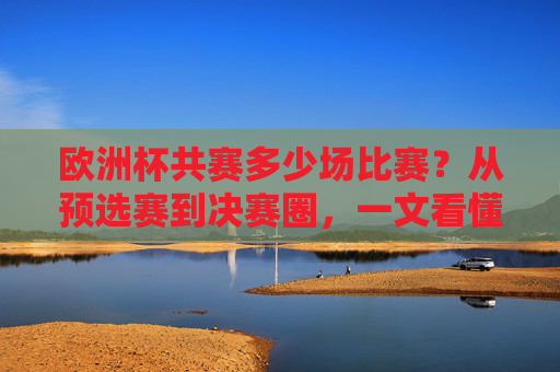 欧洲杯共赛多少场比赛?从预选赛到决赛圈,一文看懂赛事全貌,欧洲杯共赛多少场?从预选赛到决赛圈一文看懂赛事全貌