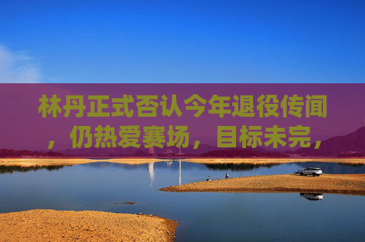 林丹正式否认今年退役传闻,仍热爱赛场,目标未完,林丹否认今年退役传闻 仍热爱赛场目标未完
