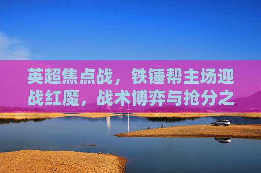 英超焦点战，铁锤帮主场迎战红魔，战术博弈与抢分之战在伦敦打响，英超焦点战，铁锤帮主场迎战红魔，战术博弈抢分战