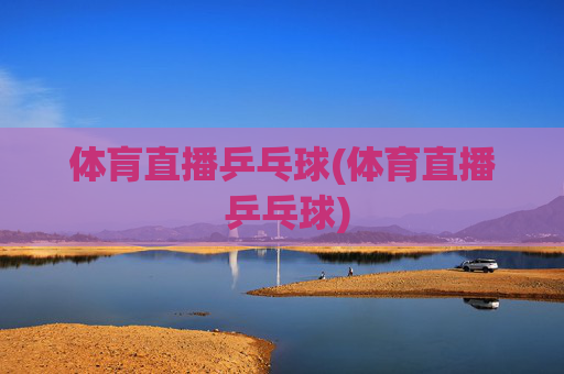 体肓直播乒乓球(体育直播 乒乓球)