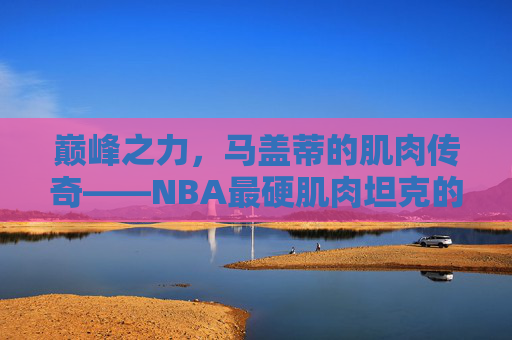 巅峰之力,马盖蒂的肌肉传奇——NBA最硬肌肉坦克的钢铁铠甲,巅峰肌肉坦克,马盖蒂的NBA钢铁铠甲