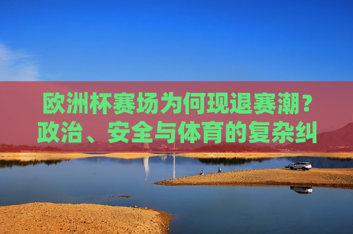 欧洲杯赛场为何现退赛潮?政治、安全与体育的复杂纠葛,欧洲杯退赛潮,政治、安全与体育的复杂纠葛