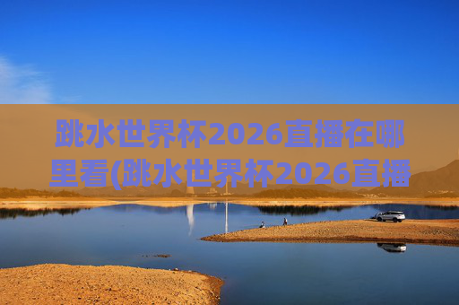 跳水世界杯2026直播在哪里看(跳水世界杯2026直播在哪里看的)