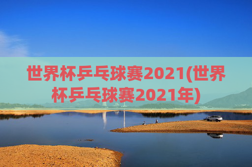 世界杯乒乓球赛2021(世界杯乒乓球赛2021年)