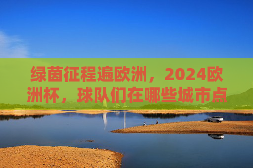 绿茵征程遍欧洲，2024欧洲杯，球队们在哪些城市点燃战火？2024欧洲杯，绿茵征程燃遍欧洲城市