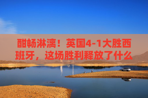 酣畅淋漓!英国4-1大胜西班牙,这场胜利释放了什么信号?酣畅淋漓!英国4-1大胜西班牙,释放什么信号?