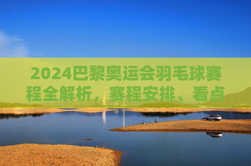 2024巴黎奥运会羽毛球赛程全解析,赛程安排、看点与观赛指南,2024巴黎奥运会羽毛球赛程全解析