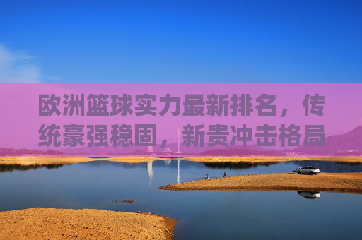 欧洲篮球实力最新排名，传统豪强稳固，新贵冲击格局，欧洲篮球最新排名，传统豪强稳固，新贵冲击格局