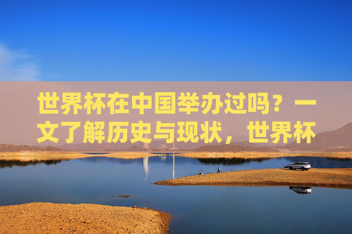 世界杯在中国举办过吗？一文了解历史与现状，世界杯在中国举办过吗？一文了解历史与现状