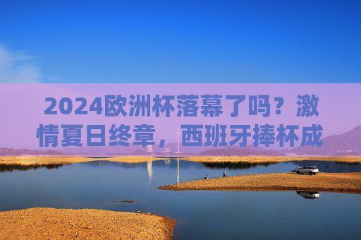2024欧洲杯落幕了吗？激情夏日终章，西班牙捧杯成终极赢家，2024欧洲杯落幕西班牙捧杯成终极赢家