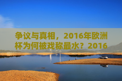 争议与真相，2016年欧洲杯为何被戏称最水？2016年欧洲杯，最水戏称背后的争议与真相