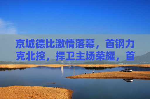 京城德比激情落幕，首钢力克北控，捍卫主场荣耀，首钢力克北控 京城德比捍卫主场荣耀