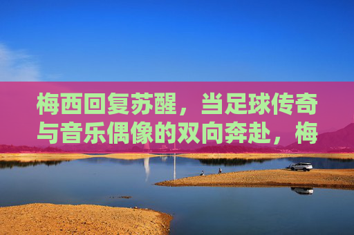 梅西回复苏醒,当足球传奇与音乐偶像的双向奔赴,梅西回复苏醒,足球传奇与音乐偶像的双向奔赴