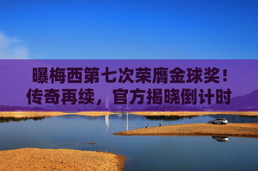 曝梅西第七次荣膺金球奖！传奇再续，官方揭晓倒计时，梅西第七次荣膺金球奖！传奇再续，官方揭晓倒计时